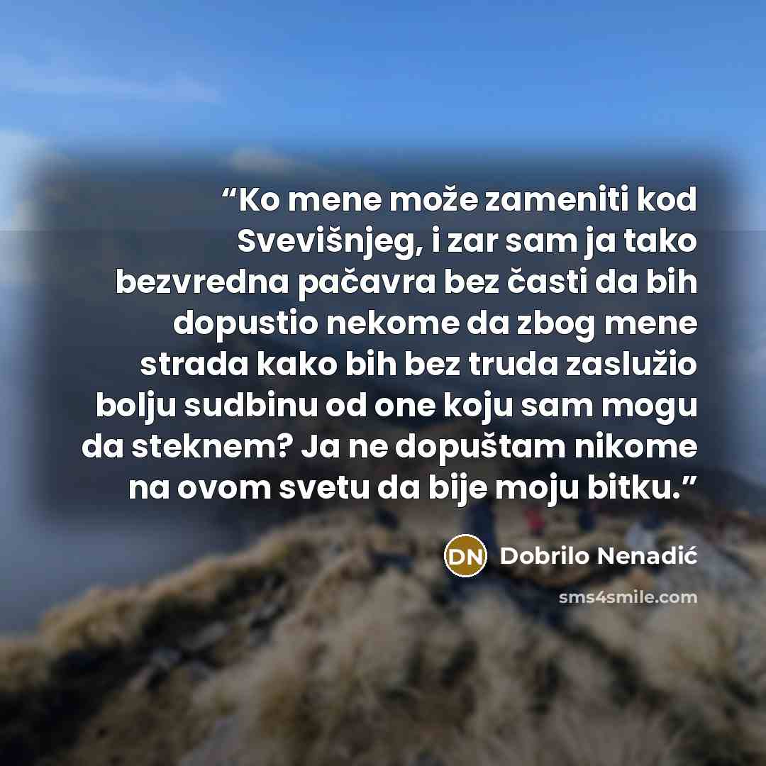 “Ko mene može zameniti kod Svevišnjeg, i zar sam ja tako bezvredna pačavra bez časti da bih dopustio nekome da zbog mene strada kako bih bez truda zaslužio bolju sudbinu od one koju sam mogu da steknem? Ja ne dopuštam nikome na ovom svetu da bije moju bitku.” quote by Dobrilo Nenadić