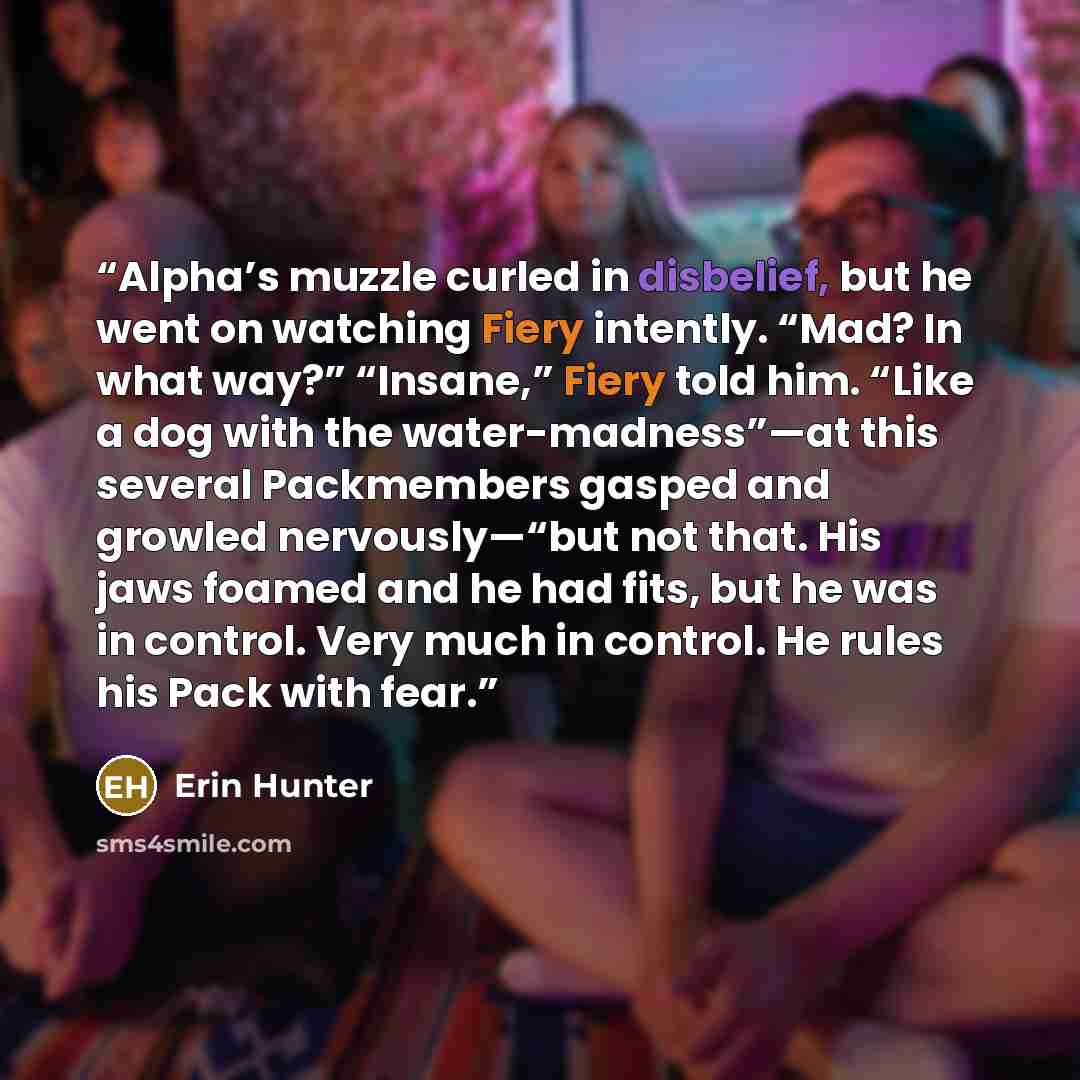 “Alpha’s muzzle curled in disbelief, but he went on watching Fiery intently. “Mad? In what way?” “Insane,” Fiery told him. “Like a dog with the water-madness”—at this several Packmembers gasped and growled nervously—“but not that. His jaws foamed and he had fits, but he was in control. Very much in…” quote by Erin Hunter