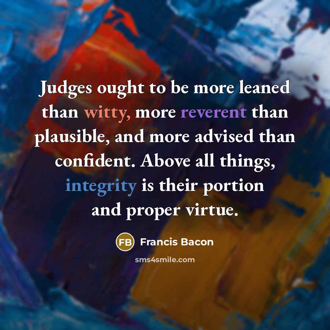 “Judges ought to be more leaned than witty, more reverent than plausible, and more advised than confident. Above all things, integrity is their portion and proper virtue.” quote by Francis Bacon
