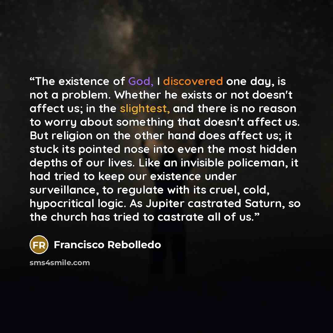 “The existence of God, I discovered one day, is not a problem. Whether he exists or not doesn't affect us; in the slightest, and there is no reason to worry about something that doesn't affect us. But religion on the other hand does affect us; it stuck its pointed nose into even the most hidden…” quote by Francisco Rebolledo