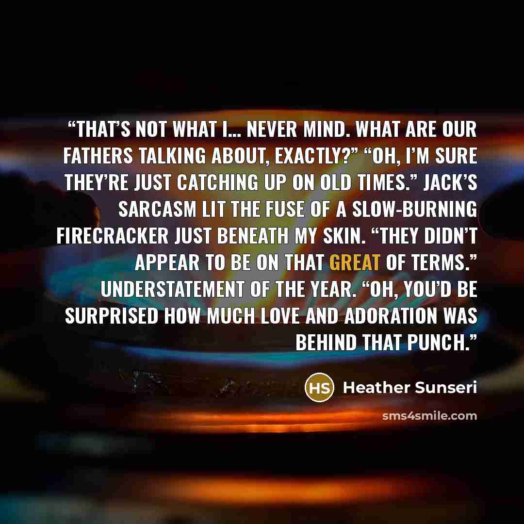 “That’s not what I… never mind. What are our fathers talking about, exactly?” “Oh, I’m sure they’re just catching up on old times.” Jack’s sarcasm lit the fuse of a slow-burning firecracker just beneath my skin. “They didn’t appear to be on that great of terms.” Understatement of the year. “Oh…” quote by Heather Sunseri