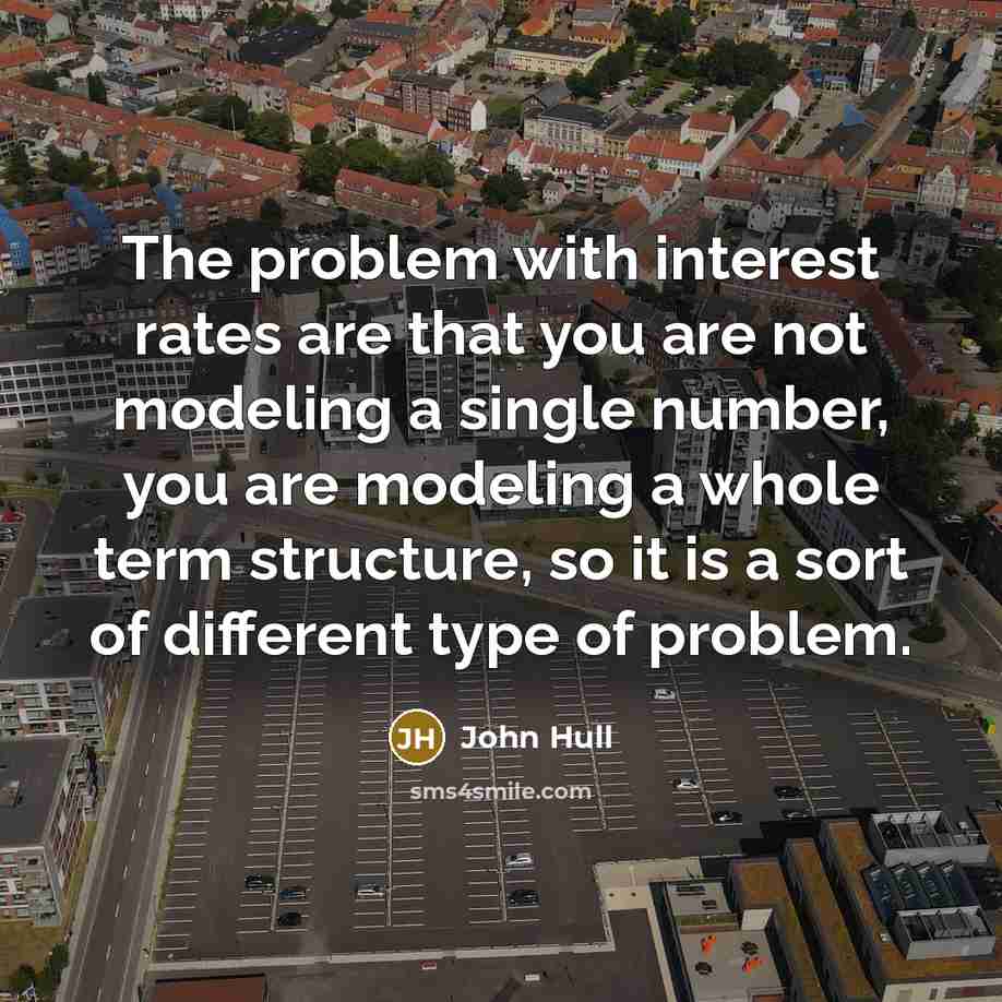 “The problem with interest rates are that you are not modeling a single number, you are modeling a whole term structure, so it is a sort of different type of problem.” quote by John Hull