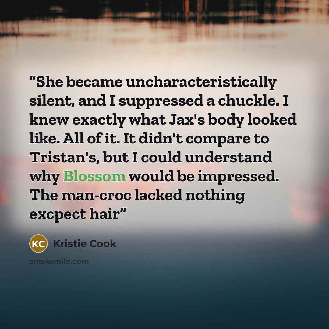 “She became uncharacteristically silent, and I suppressed a chuckle. I knew exactly what Jax's body looked like. All of it. It didn't compare to Tristan's, but I could understand why Blossom would be impressed. The man-croc lacked nothing excpect hair” quote by Kristie Cook