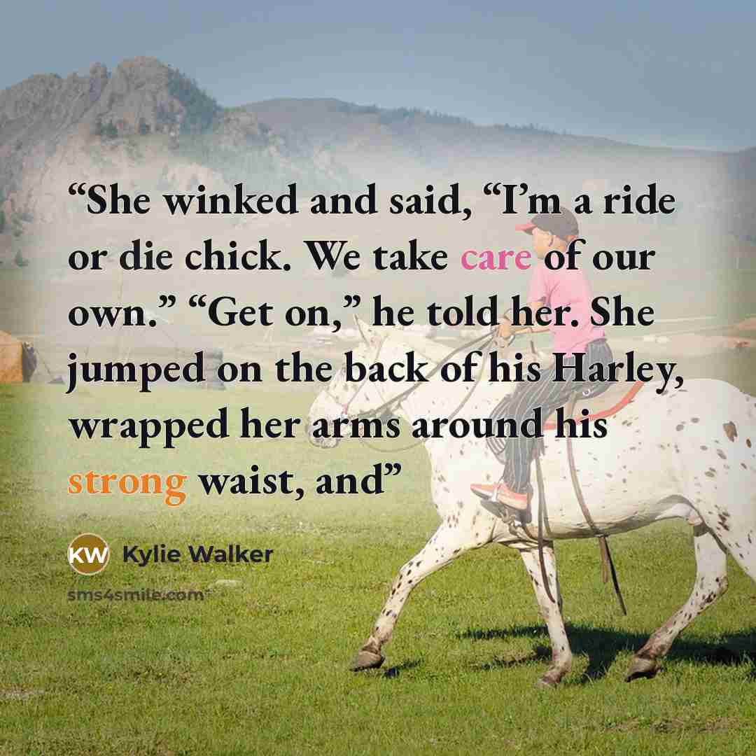 “She winked and said, “I’m a ride or die chick. We take care of our own.” “Get on,” he told her. She jumped on the back of his Harley, wrapped her arms around his strong waist, and” quote by Kylie Walker