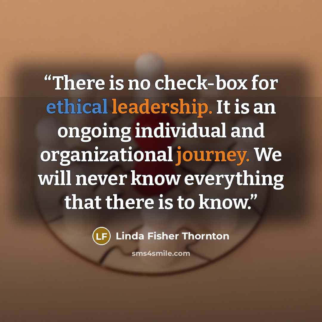 “There is no check-box for ethical leadership. It is an ongoing individual and organizational journey. We will never know everything that there is to know.” quote by Linda Fisher Thornton