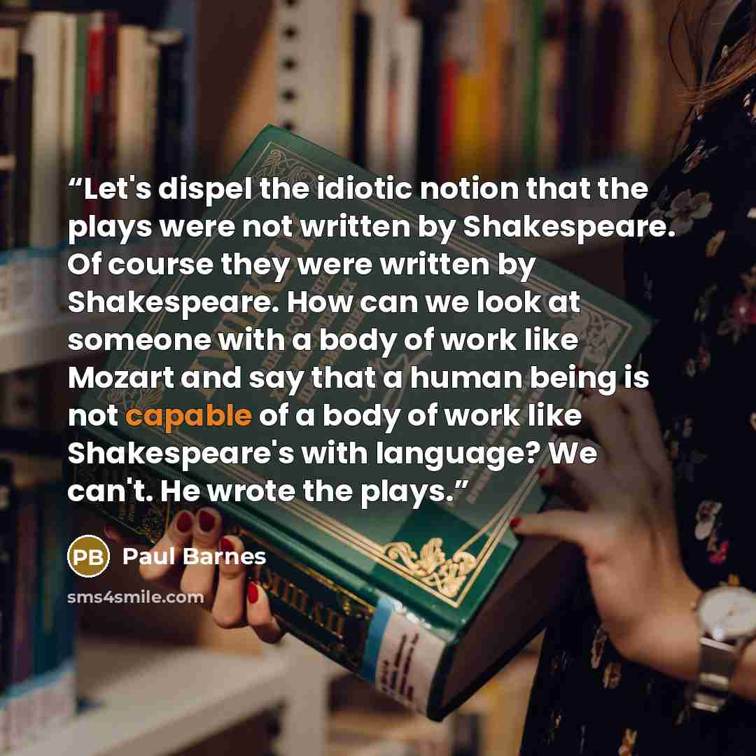 “Let's dispel the idiotic notion that the plays were not written by Shakespeare. Of course they were written by Shakespeare. How can we look at someone with a body of work like Mozart and say that a human being is not capable of a body of work like Shakespeare's with language? We can't. He wrote…” quote by Paul Barnes