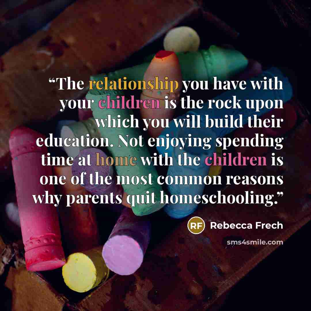 “The relationship you have with your children is the rock upon which you will build their education. Not enjoying spending time at home with the children is one of the most common reasons why parents quit homeschooling.” quote by Rebecca Frech