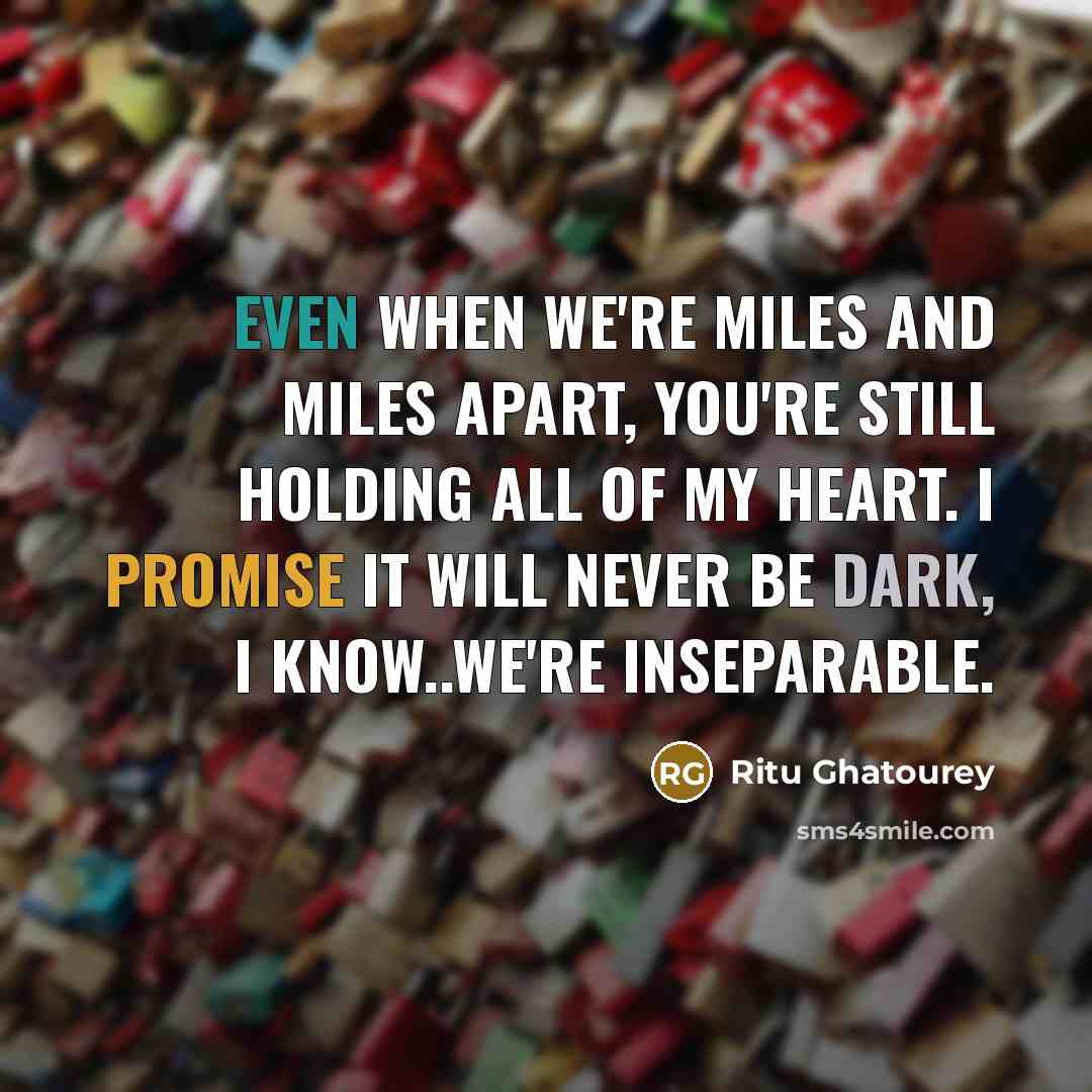 “Even when we're miles and miles apart, you're still holding all of my heart. I promise it will never be dark, I know..we're inseparable.” quote by Ritu Ghatourey