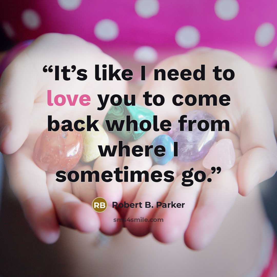 “It’s like I need to love you to come back whole from where I sometimes go.” quote by Robert B. Parker