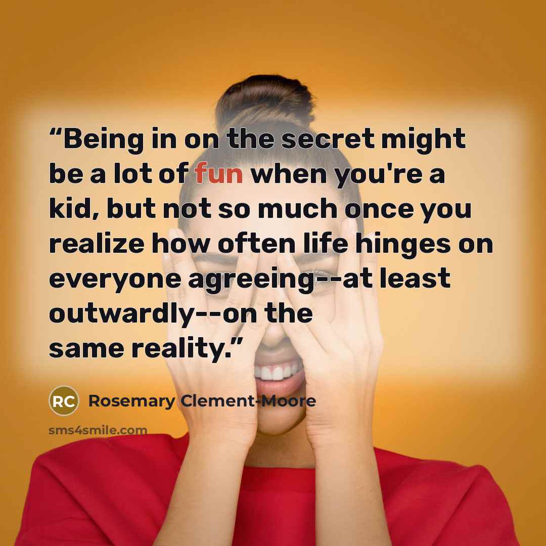 “Being in on the secret might be a lot of fun when you're a kid, but not so much once you realize how often life hinges on everyone agreeing--at least outwardly--on the same reality.” quote by Rosemary Clement-Moore