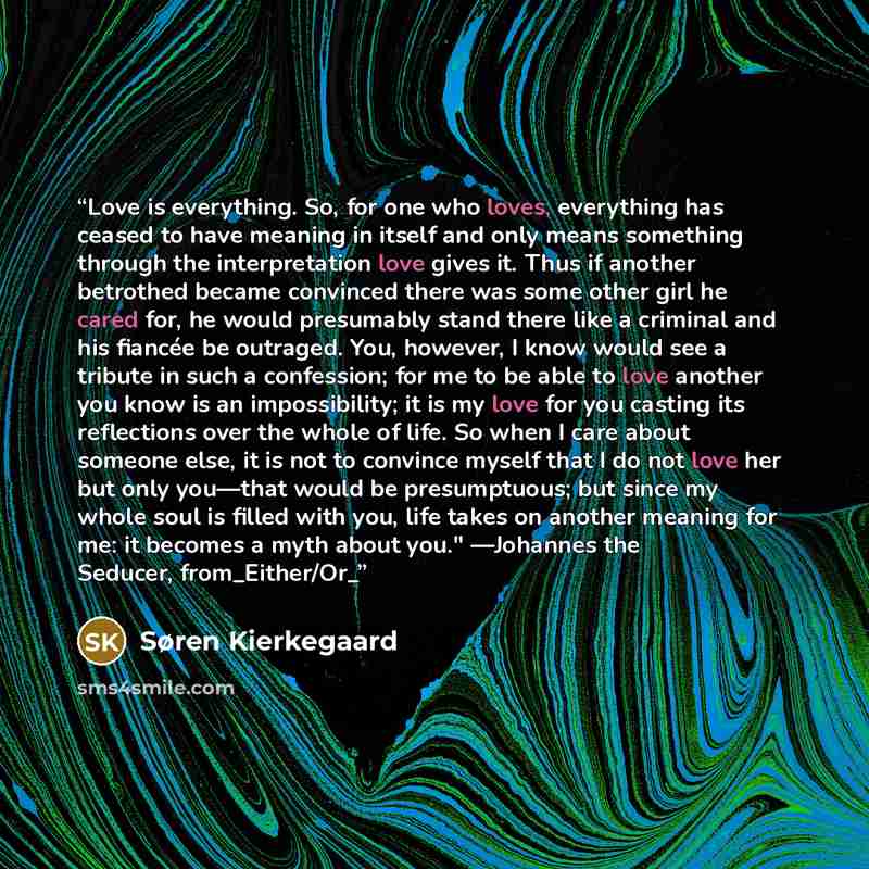 “Love is everything. So, for one who loves, everything has ceased to have meaning in itself and only means something through the interpretation love gives it. Thus if another betrothed became convinced there was some other girl he cared for, he would presumably stand there like a criminal and his…” quote by Søren Kierkegaard