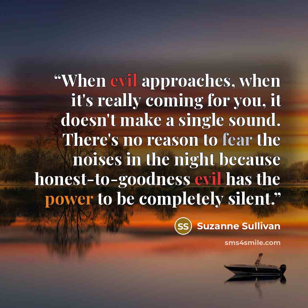 “When evil approaches, when it's really coming for you, it doesn't make a single sound. There's no reason to fear the noises in the night because honest-to-goodness evil has the power to be completely silent.” quote by Suzanne Sullivan