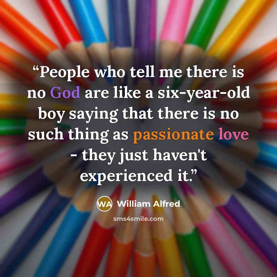 “People who tell me there is no God are like a six-year-old boy saying that there is no such thing as passionate love - they just haven't experienced it.” quote by William Alfred