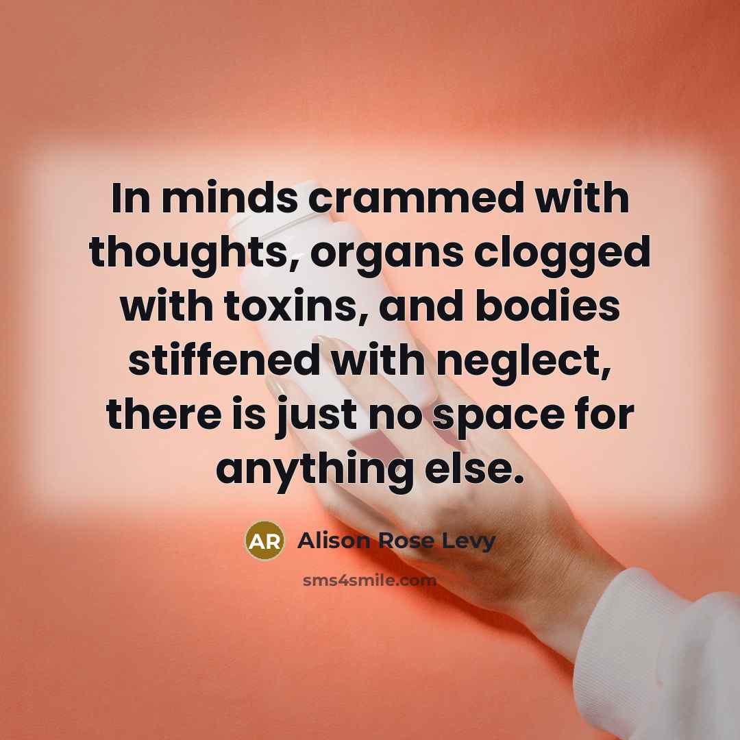 “In minds crammed with thoughts, organs clogged with toxins, and bodies stiffened with neglect, there is just no space for anything else.” quote by Alison Rose Levy
