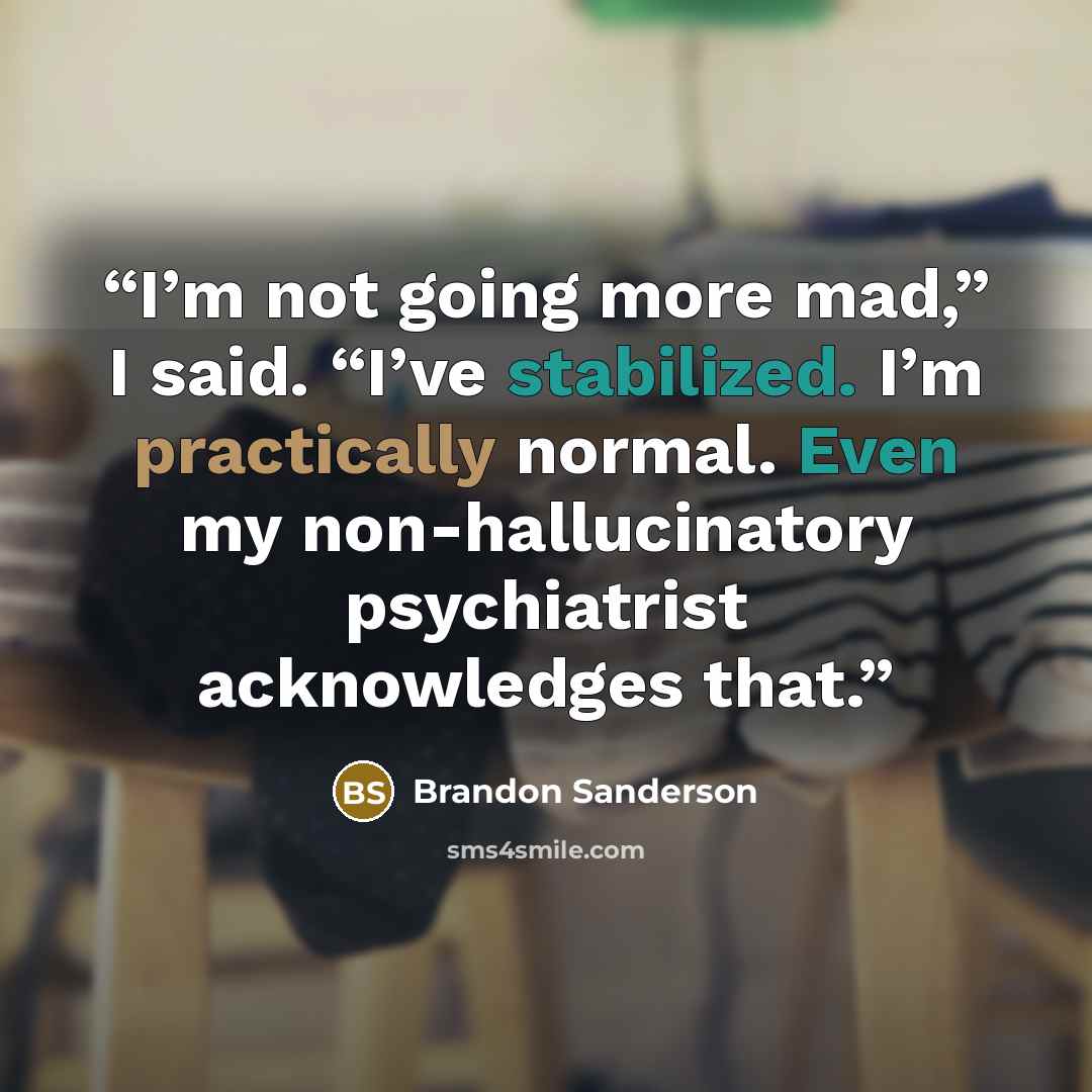“I’m not going more mad,” I said. “I’ve stabilized. I’m practically normal. Even my non-hallucinatory psychiatrist acknowledges that.” quote by Brandon Sanderson