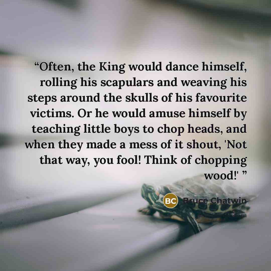 “Often, the King would dance himself, rolling his scapulars and weaving his steps around the skulls of his favourite victims. Or he would amuse himself by teaching little boys to chop heads, and when they made a mess of it shout, 'Not that way, you fool! Think of chopping wood!'” quote by Bruce Chatwin