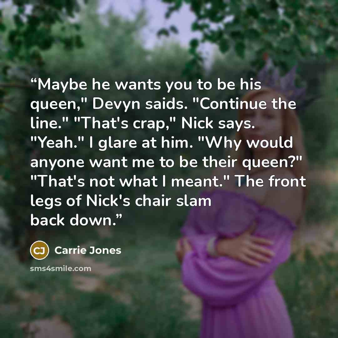 “Maybe he wants you to be his queen," Devyn saids. "Continue the line." "That's crap," Nick says. "Yeah." I glare at him. "Why would anyone want me to be their queen?" "That's not what I meant." The front legs of Nick's chair slam back down.” quote by Carrie Jones