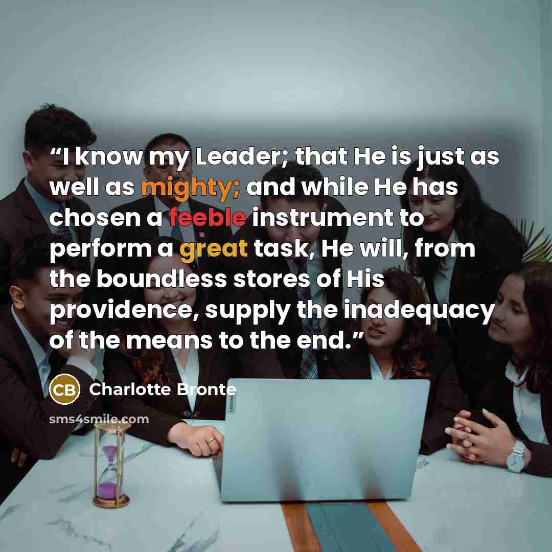 “I know my Leader; that He is just as well as mighty; and while He has chosen a feeble instrument to perform a great task, He will, from the boundless stores of His providence, supply the inadequacy of the means to the end.” quote by Charlotte Brontë