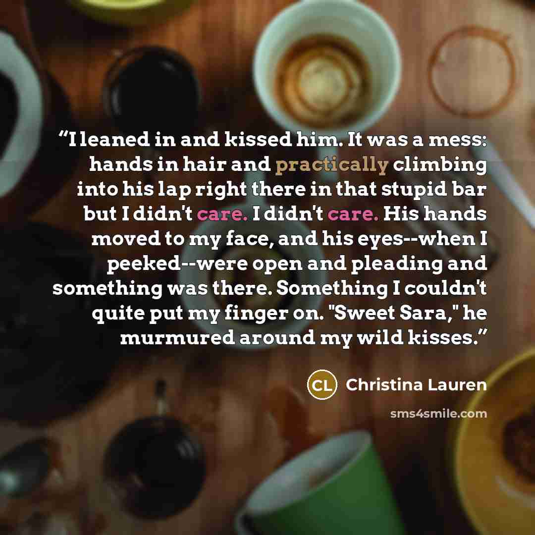 “I leaned in and kissed him. It was a mess: hands in hair and practically climbing into his lap right there in that stupid bar but I didn't care. I didn't care. His hands moved to my face, and his eyes--when I peeked--were open and pleading and something was there. Something I couldn't quite put my…” quote by Christina Lauren