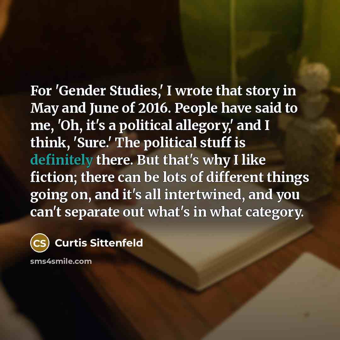 “For 'Gender Studies,' I wrote that story in May and June of 2016. People have said to me, 'Oh, it's a political allegory,' and I think, 'Sure.' The political stuff is definitely there. But that's why I like fiction; there can be lots of different things going on, and it's all intertwined, and you…” quote by Curtis Sittenfeld