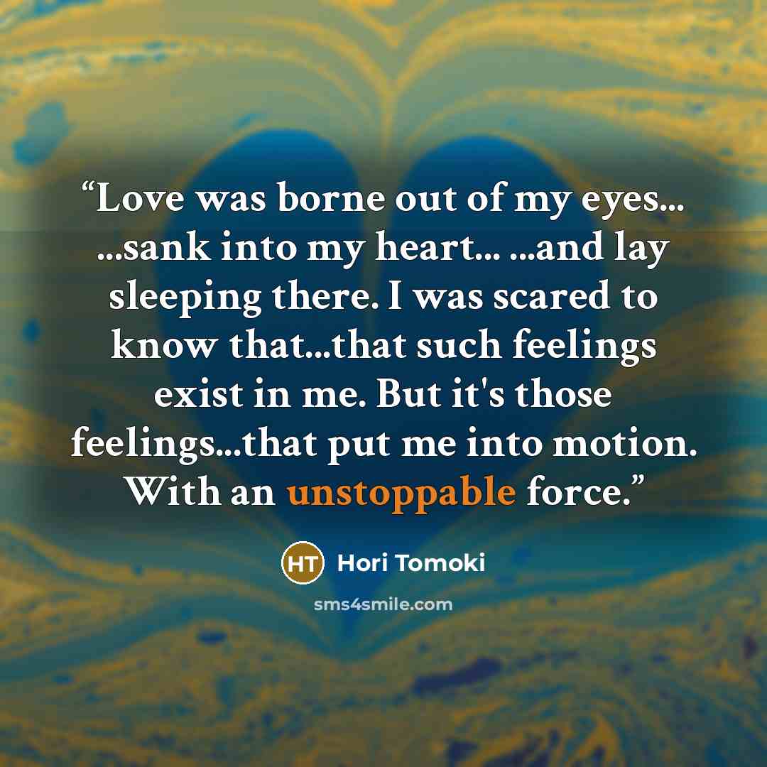 “Love was borne out of my eyes... ...sank into my heart... ...and lay sleeping there. I was scared to know that...that such feelings exist in me. But it's those feelings...that put me into motion. With an unstoppable force.” quote by Hori Tomoki