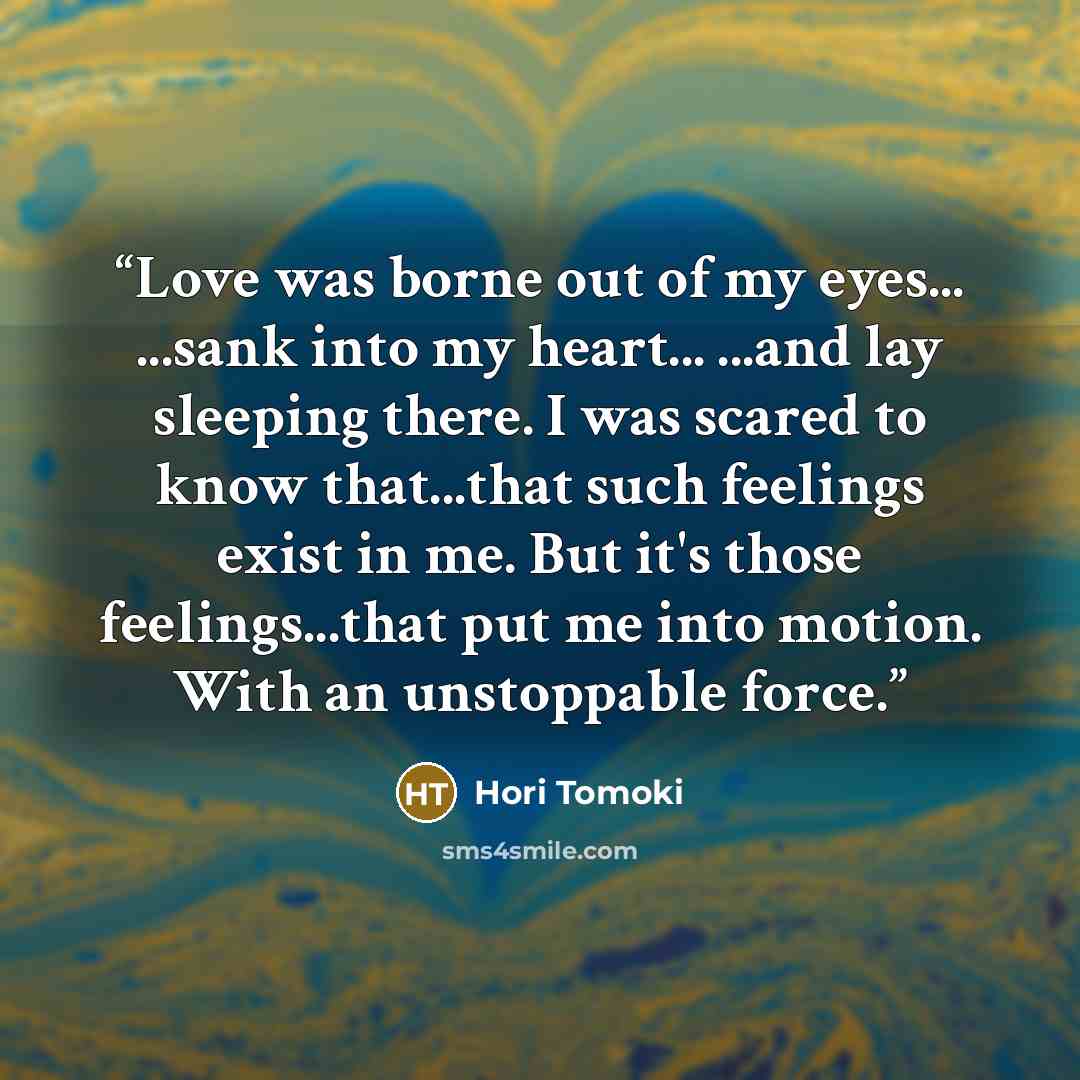 “Love was borne out of my eyes... ...sank into my heart... ...and lay sleeping there. I was scared to know that...that such feelings exist in me. But it's those feelings...that put me into motion. With an unstoppable force.” quote by Hori Tomoki