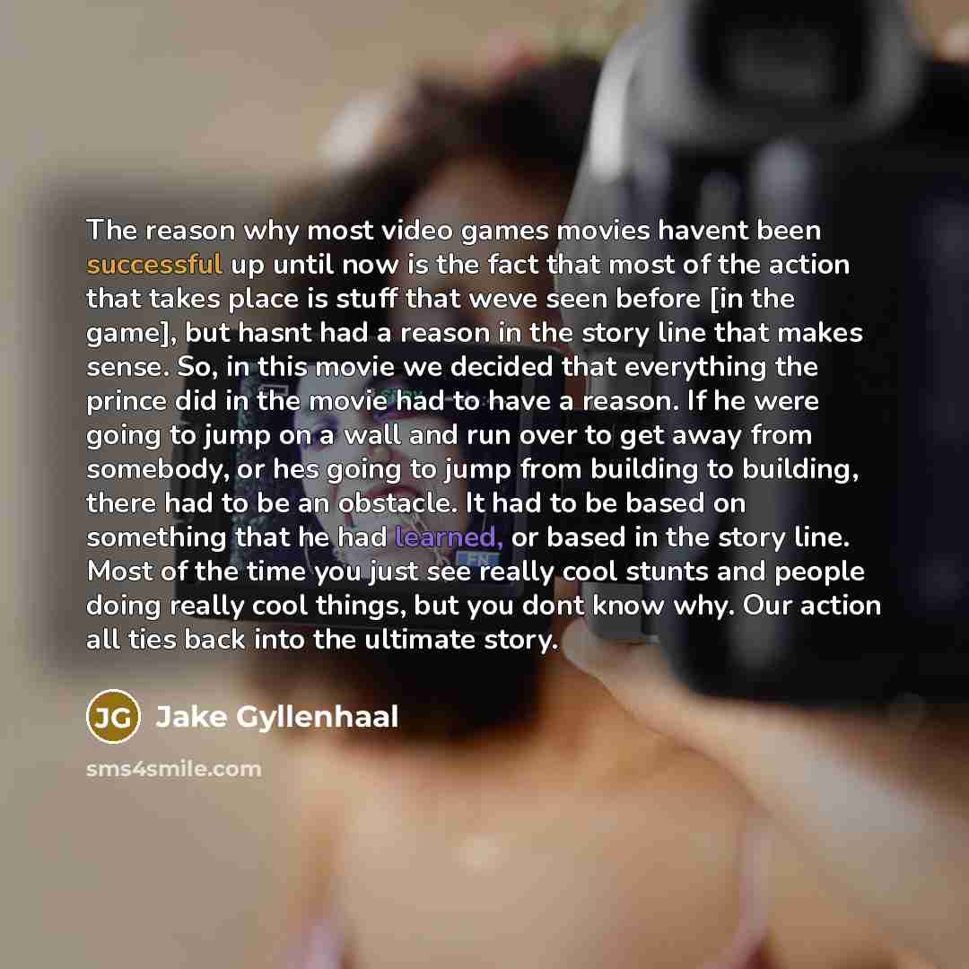 “The reason why most video games movies havent been successful up until now is the fact that most of the action that takes place is stuff that weve seen before [in the game], but hasnt had a reason in the story line that makes sense. So, in this movie we decided that everything the prince did in…” quote by Jake Gyllenhaal
