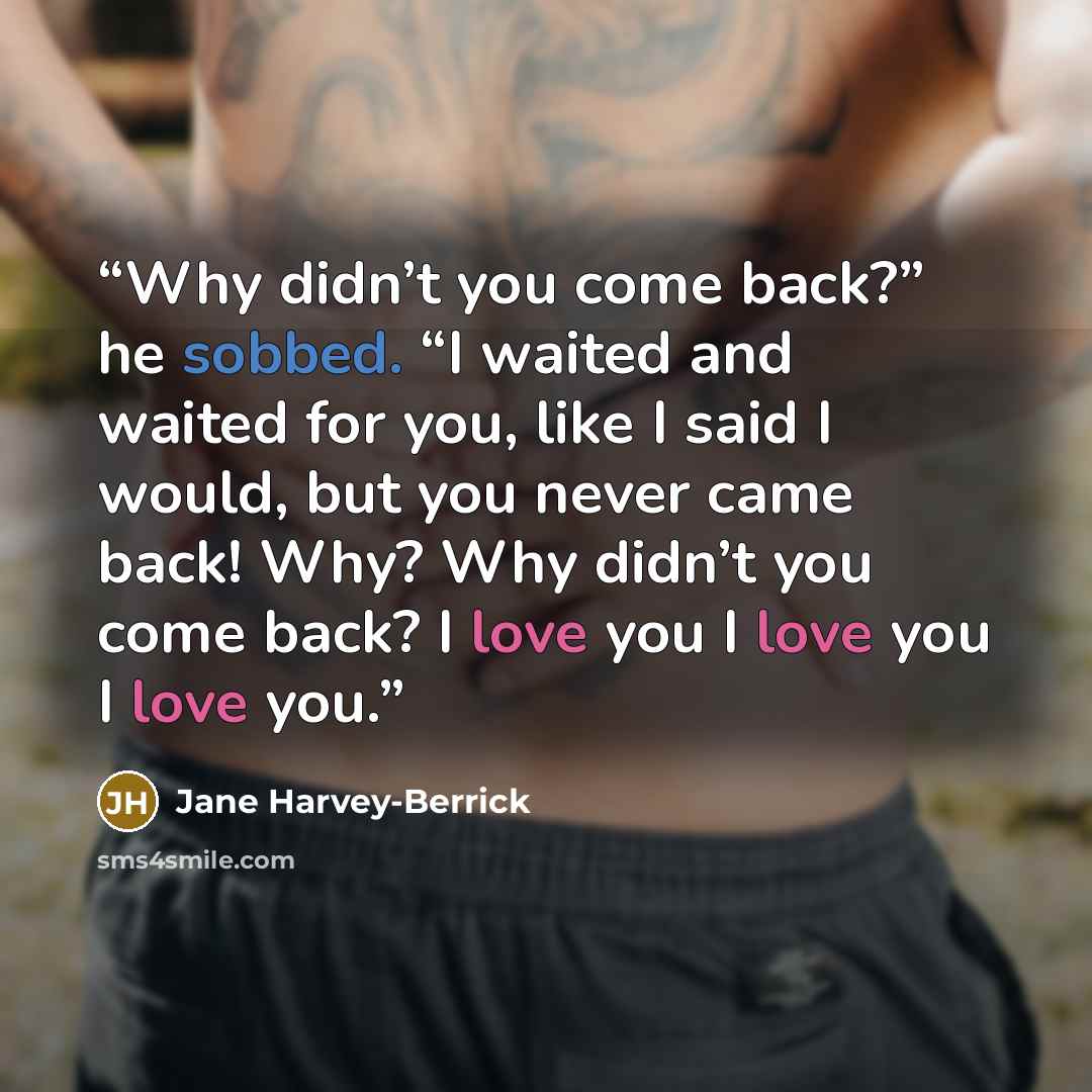“Why didn’t you come back?” he sobbed. “I waited and waited for you, like I said I would, but you never came back! Why? Why didn’t you come back? I love you I love you I love you.” quote by Jane Harvey-Berrick