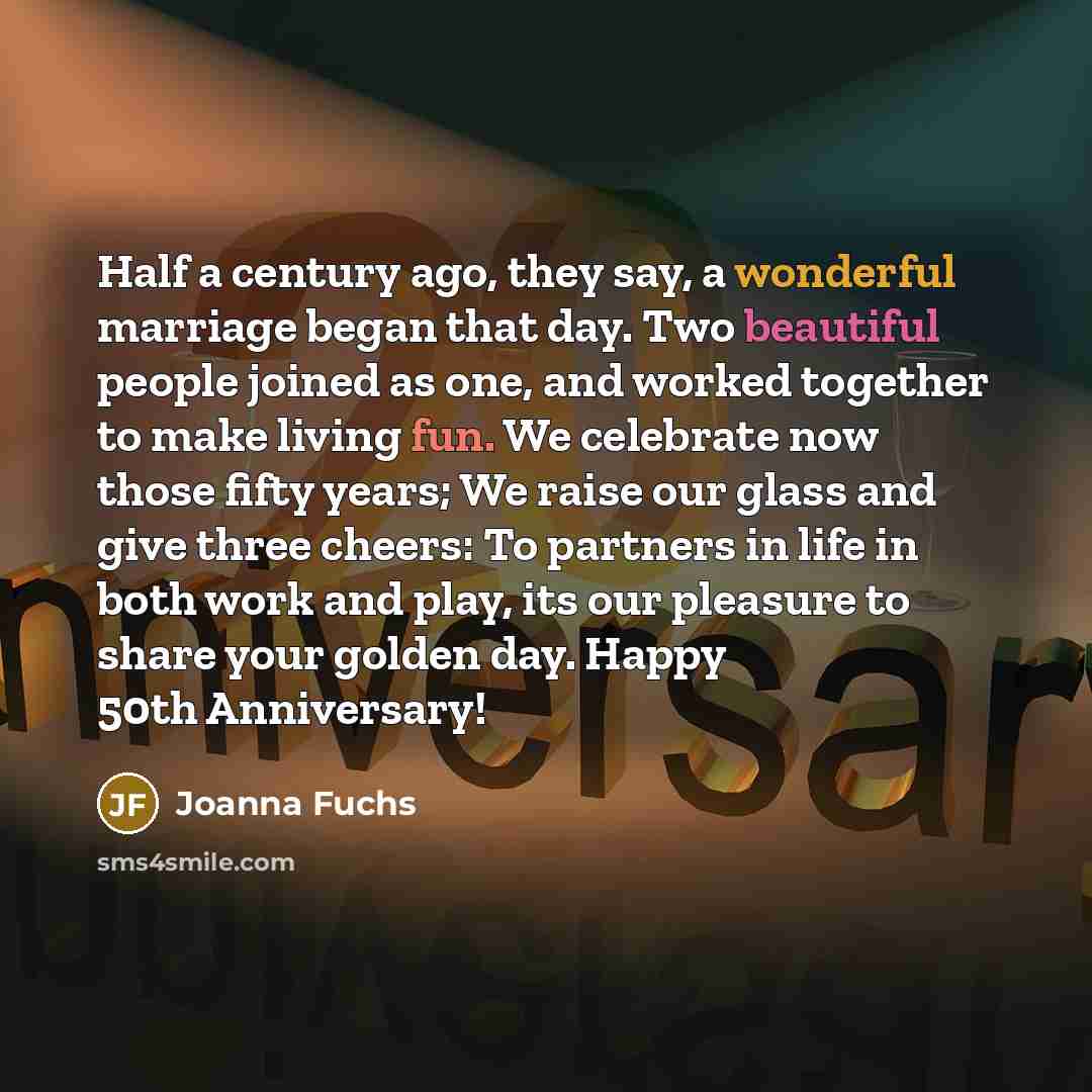 “Half a century ago, they say, a wonderful marriage began that day. Two beautiful people joined as one, and worked together to make living fun. We celebrate now those fifty years; We raise our glass and give three cheers: To partners in life in both work and play, its our pleasure to share your…” quote by Joanna Fuchs