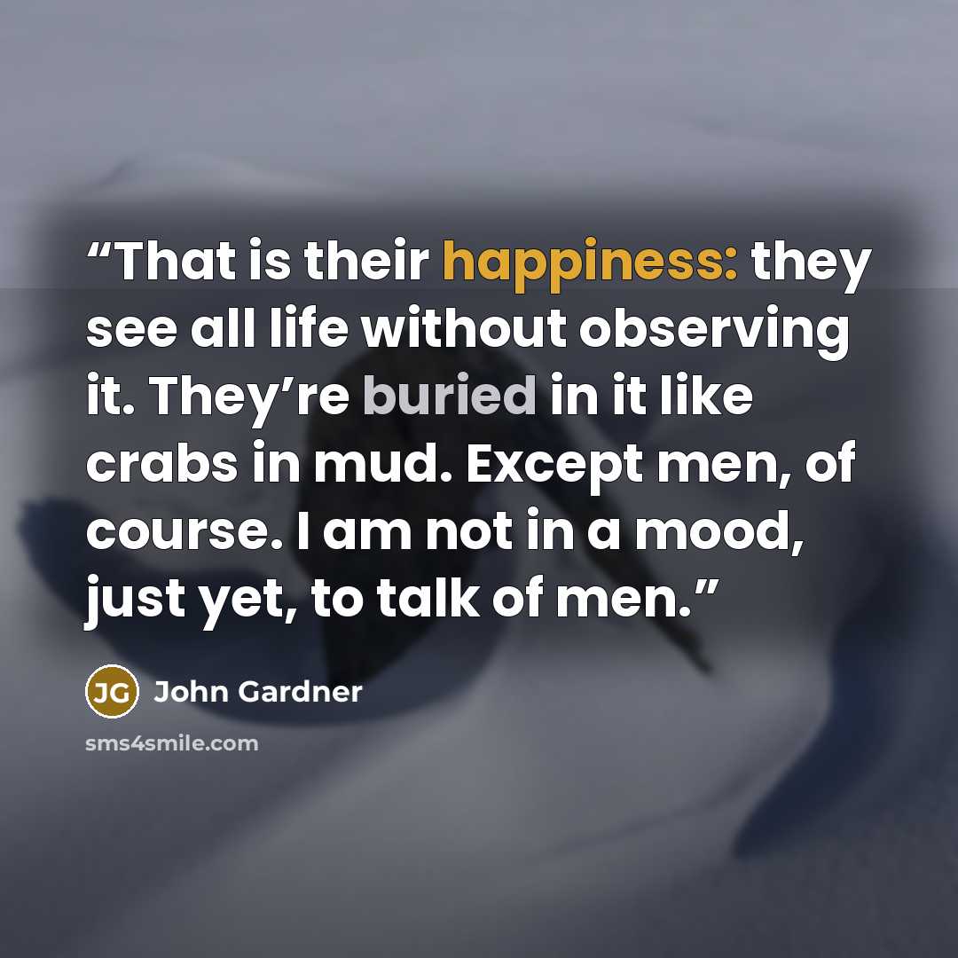“That is their happiness: they see all life without observing it. They’re buried in it like crabs in mud. Except men, of course. I am not in a mood, just yet, to talk of men.” quote by John Gardner