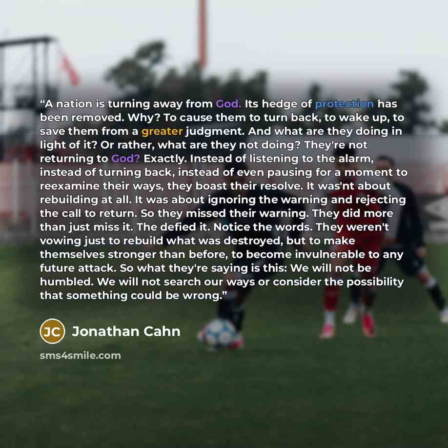 “A nation is turning away from God. Its hedge of protection has been removed. Why? To cause them to turn back, to wake up, to save them from a greater judgment. And what are they doing in light of it? Or rather, what are they not doing? They're not returning to God? Exactly. Instead of listening to…” quote by Jonathan Cahn