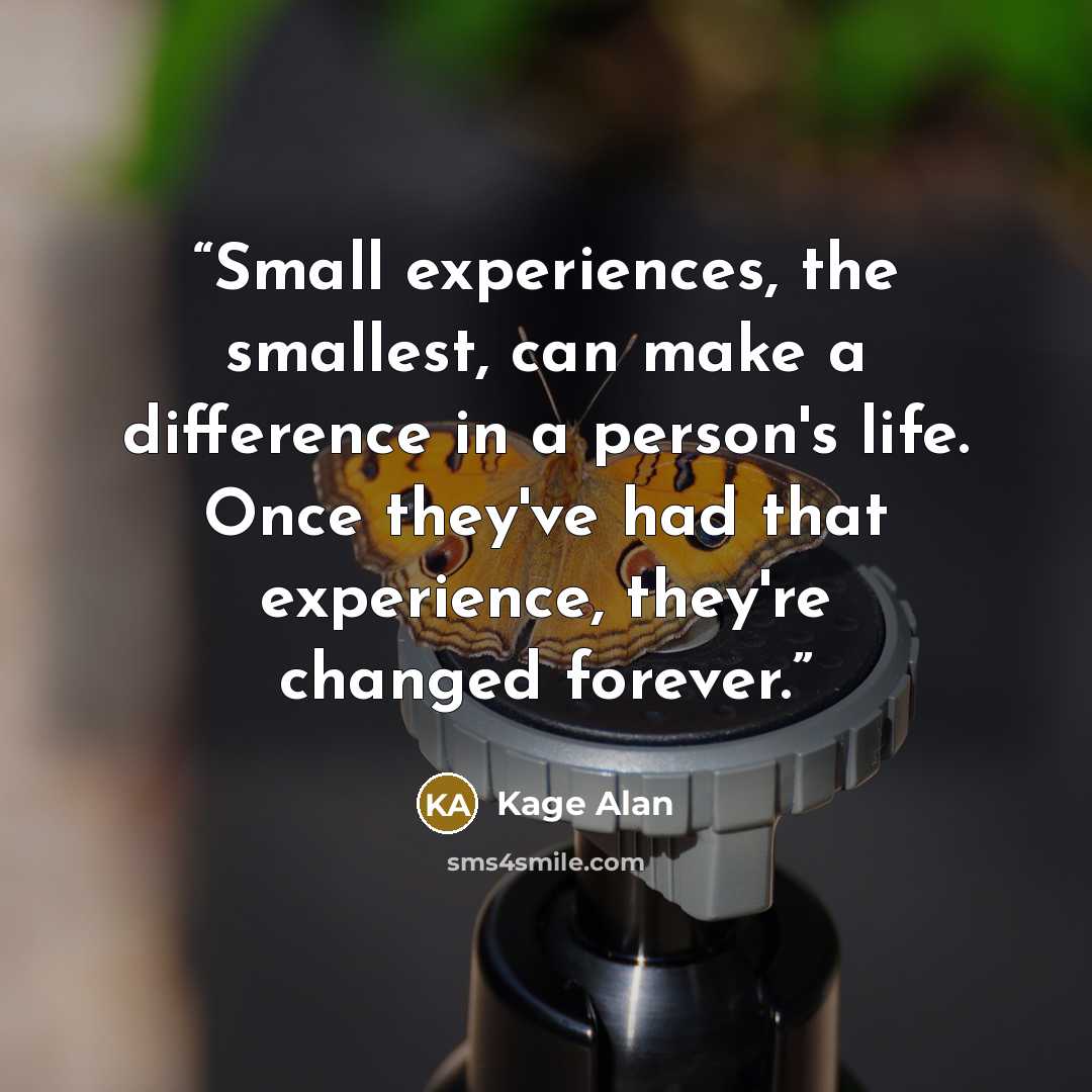 “Small experiences, the smallest, can make a difference in a person's life. Once they've had that experience, they're changed forever.” quote by Kage Alan
