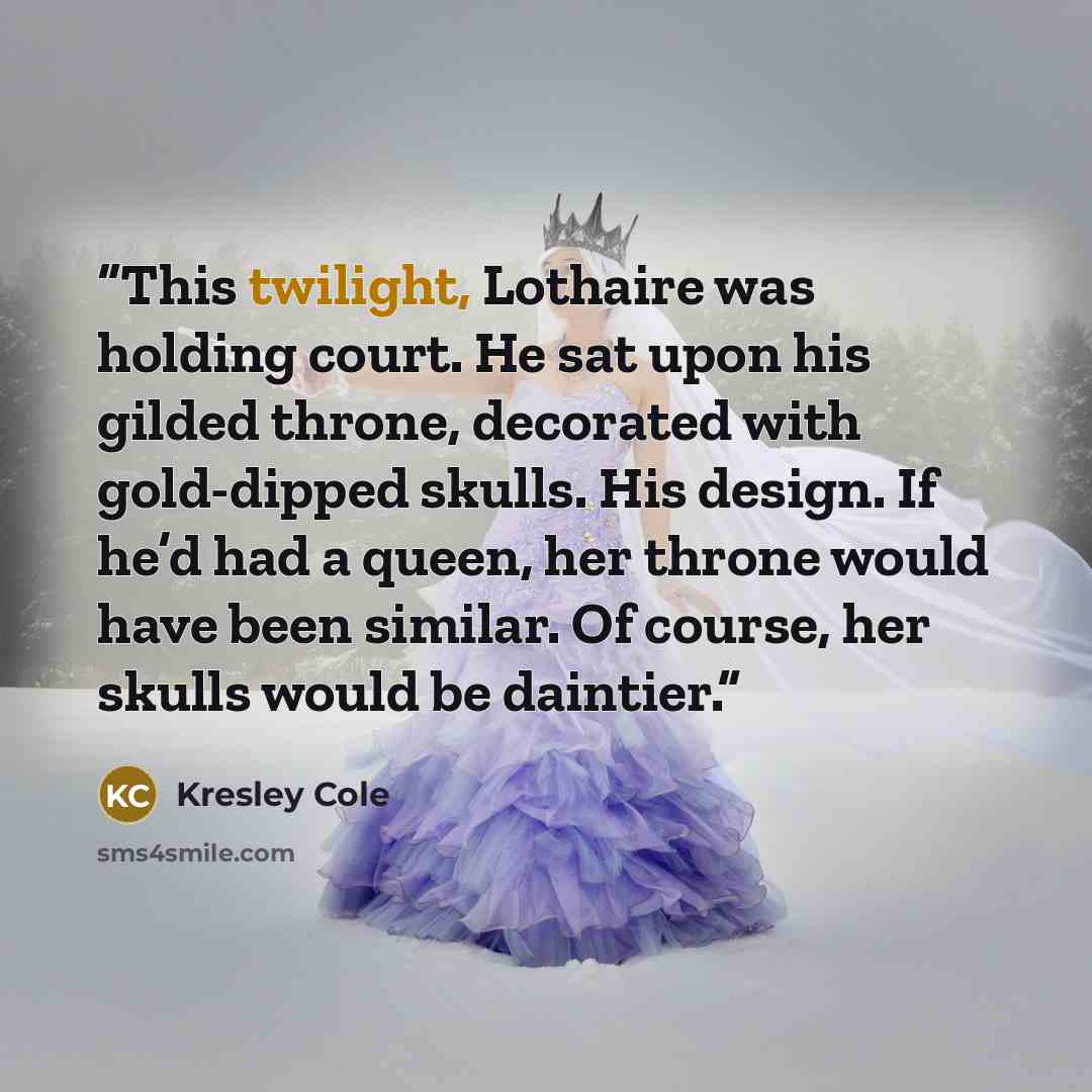 “This twilight, Lothaire was holding court. He sat upon his gilded throne, decorated with gold-dipped skulls. His design. If he’d had a queen, her throne would have been similar. Of course, her skulls would be daintier.” quote by Kresley Cole