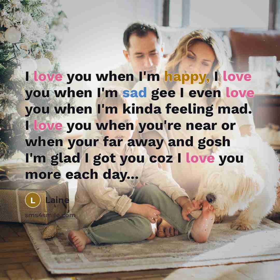 “I love you when I'm happy, I love you when I'm sad gee I even love you when I'm kinda feeling mad. I love you when you're near or when your far away and gosh I'm glad I got you coz I love you more each day...” quote by Laine