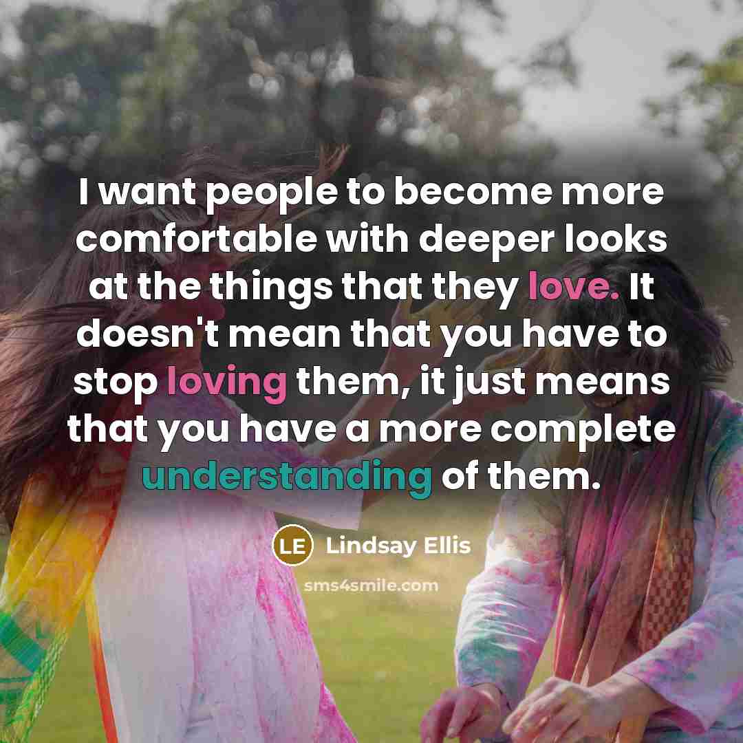 “I want people to become more comfortable with deeper looks at the things that they love. It doesn't mean that you have to stop loving them, it just means that you have a more complete understanding of them.” quote by Lindsay Ellis