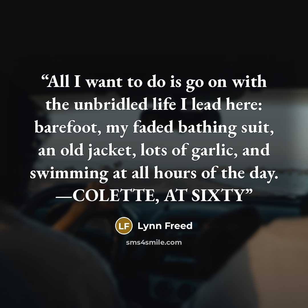 “All I want to do is go on with the unbridled life I lead here: barefoot, my faded bathing suit, an old jacket, lots of garlic, and swimming at all hours of the day. —COLETTE, AT SIXTY” quote by Lynn Freed