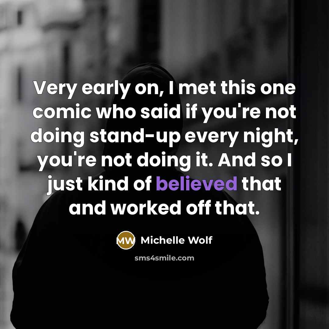 “Very early on, I met this one comic who said if you're not doing stand-up every night, you're not doing it. And so I just kind of believed that and worked off that.” quote by Michelle Wolf