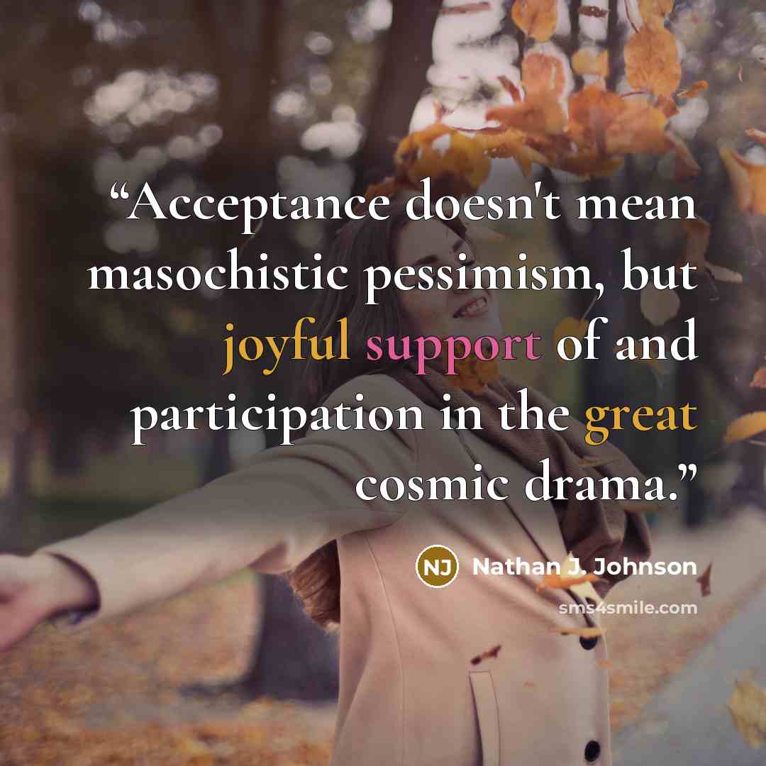 “Acceptance doesn't mean masochistic pessimism, but joyful support of and participation in the great cosmic drama.” quote by Nathan J. Johnson