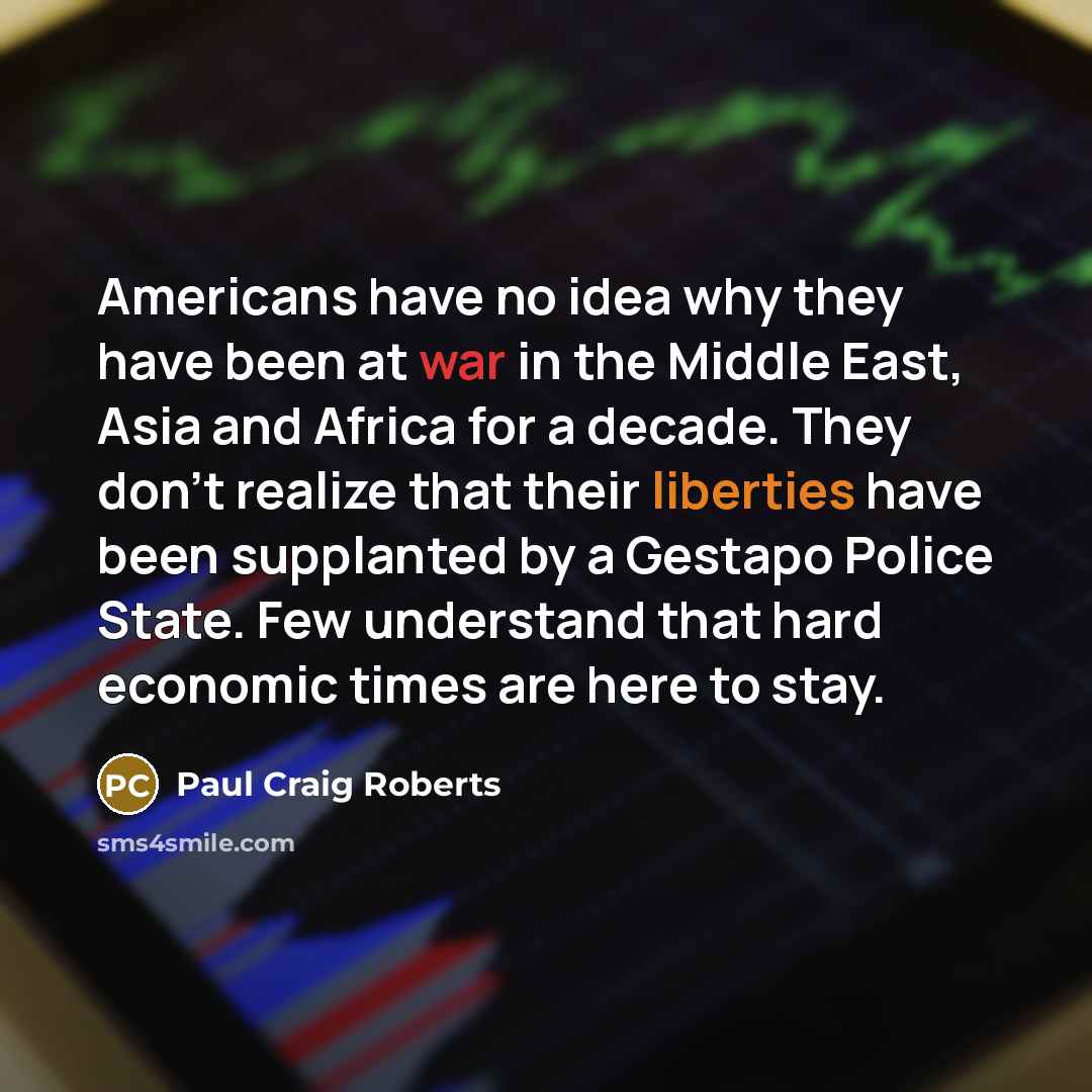 “Americans have no idea why they have been at war in the Middle East, Asia and Africa for a decade. They don't realize that their liberties have been supplanted by a Gestapo Police State. Few understand that hard economic times are here to stay.” quote by Paul Craig Roberts