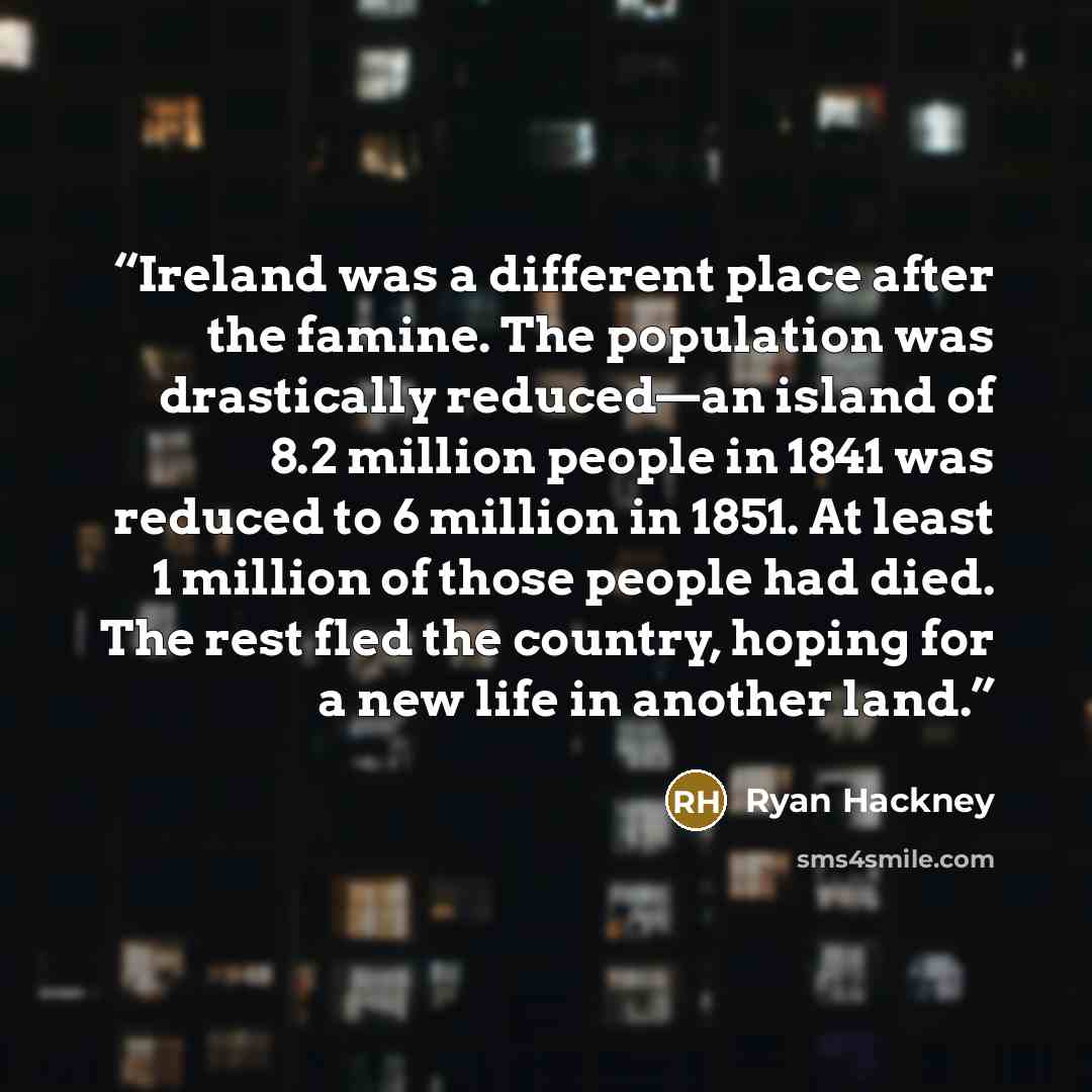 “Ireland was a different place after the famine. The population was drastically reduced—an island of 8.2 million people in 1841 was reduced to 6 million in 1851. At least 1 million of those people had died. The rest fled the country, hoping for a new life in another land.” quote by Ryan Hackney