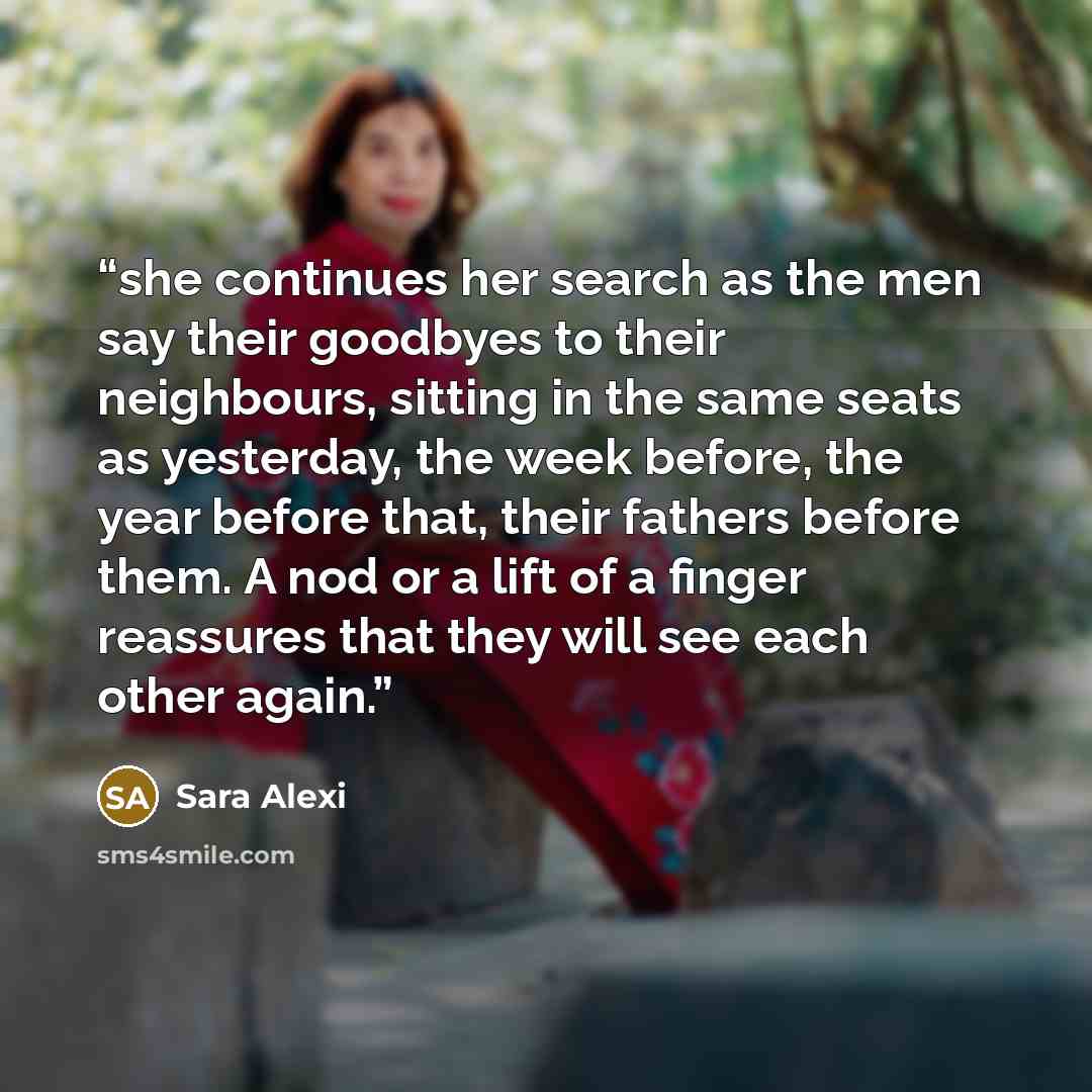 “she continues her search as the men say their goodbyes to their neighbours, sitting in the same seats as yesterday, the week before, the year before that, their fathers before them. A nod or a lift of a finger reassures that they will see each other again.” quote by Sara Alexi