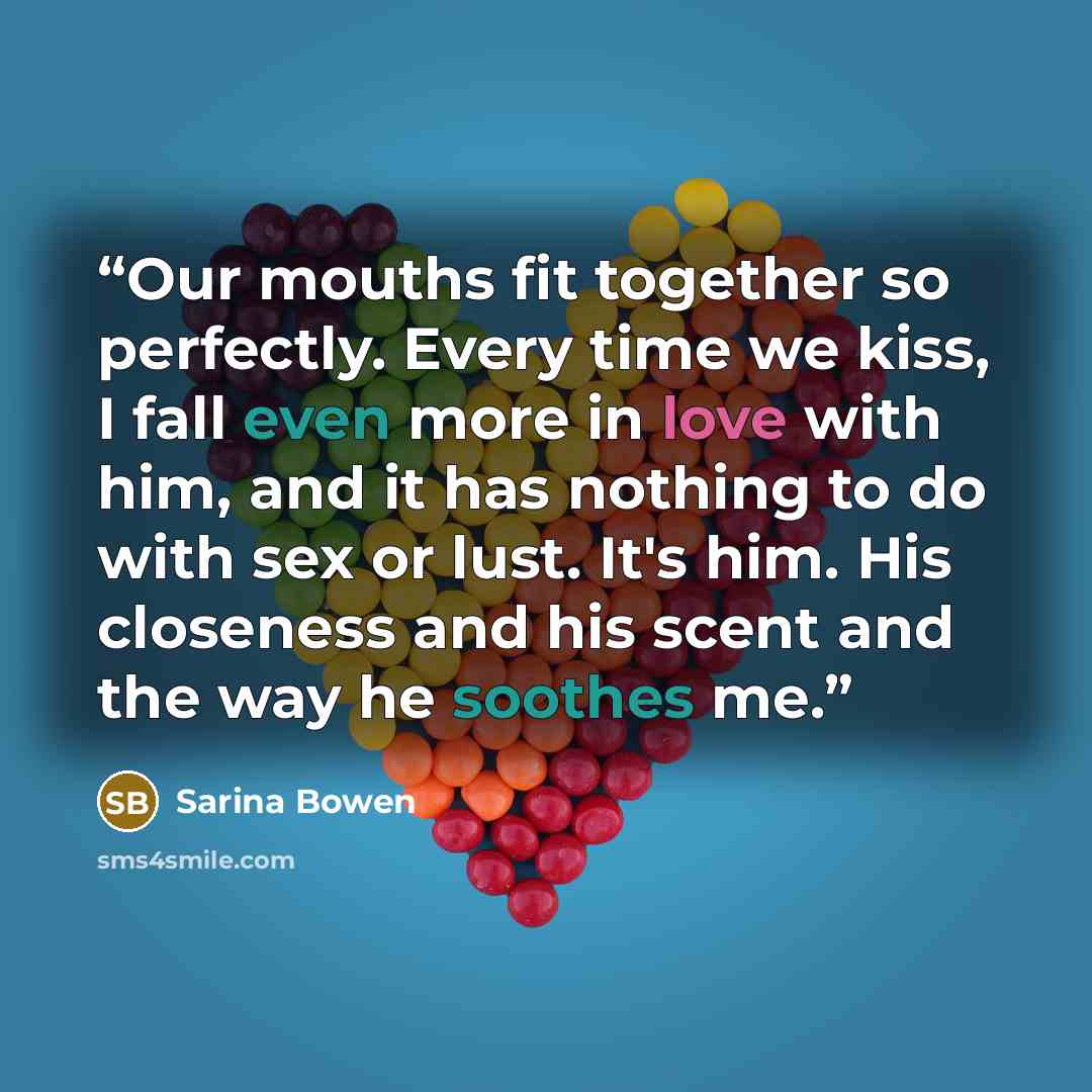 “Our mouths fit together so perfectly. Every time we kiss, I fall even more in love with him, and it has nothing to do with sex or lust. It's him. His closeness and his scent and the way he soothes me.” quote by Sarina Bowen