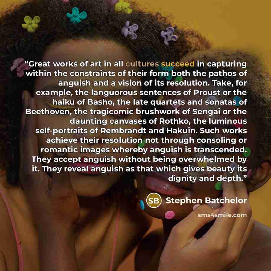 “Great works of art in all cultures succeed in capturing within the constraints of their form both the pathos of anguish and a vision of its resolution. Take, for example, the languorous sentences of Proust or the haiku of Basho, the late quartets and sonatas of Beethoven, the tragicomic brushwork…” quote by Stephen Batchelor