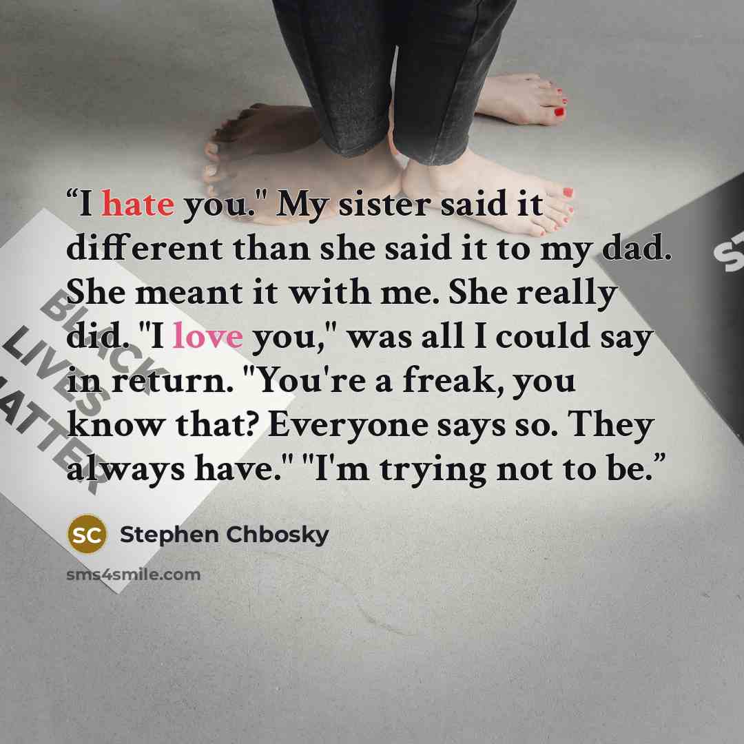“I hate you." My sister said it different than she said it to my dad. She meant it with me. She really did. "I love you," was all I could say in return. "You're a freak, you know that? Everyone says so. They always have." "I'm trying not to be.” quote by Stephen Chbosky