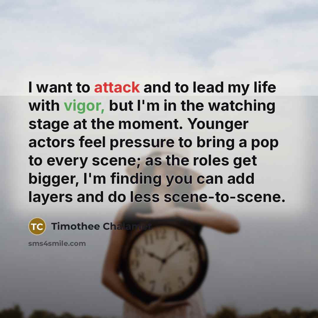 “I want to attack and to lead my life with vigor, but I'm in the watching stage at the moment. Younger actors feel pressure to bring a pop to every scene; as the roles get bigger, I'm finding you can add layers and do less scene-to-scene.” quote by Timothee Chalamet