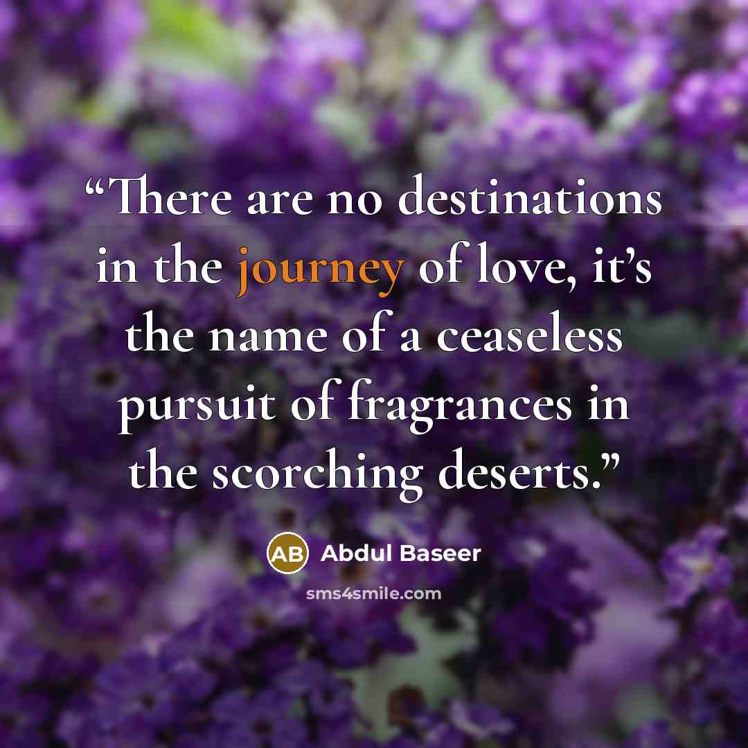 “There are no destinations in the journey of love, it’s the name of a ceaseless pursuit of fragrances in the scorching deserts.” quote by Abdul Baseer