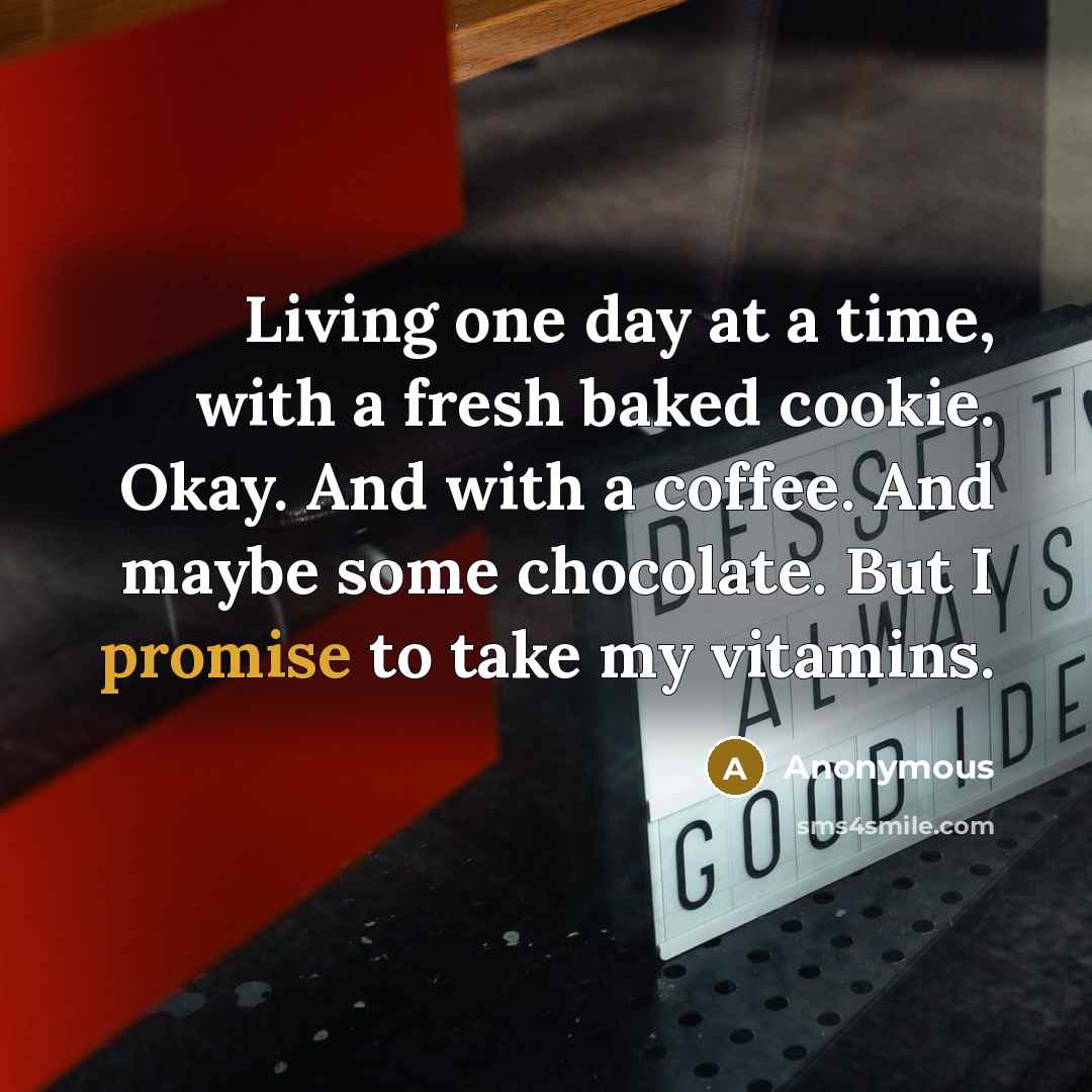 “Living one day at a time, with a fresh baked cookie. Okay. And with a coffee. And maybe some chocolate. But I promise to take my vitamins.” quote by Anonymous