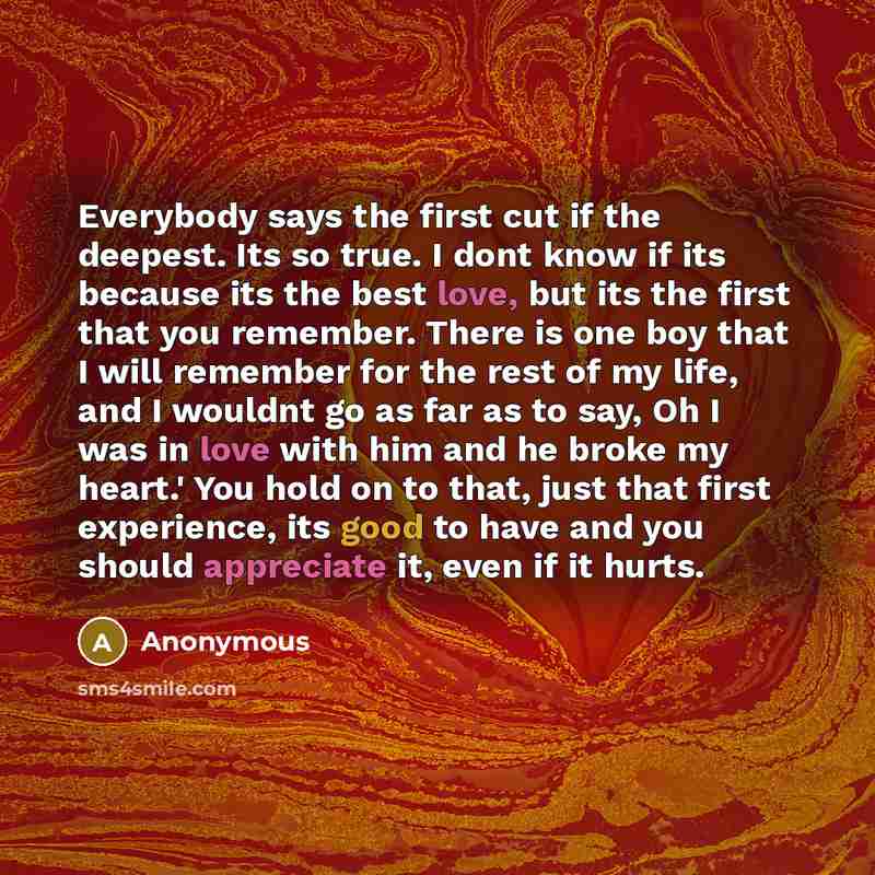 “Everybody says the first cut if the deepest. Its so true. I dont know if its because its the best love, but its the first that you remember. There is one boy that I will remember for the rest of my life, and I wouldnt go as far as to say, Oh I was in love with him and he broke my heart.' You hold…” quote by Anonymous