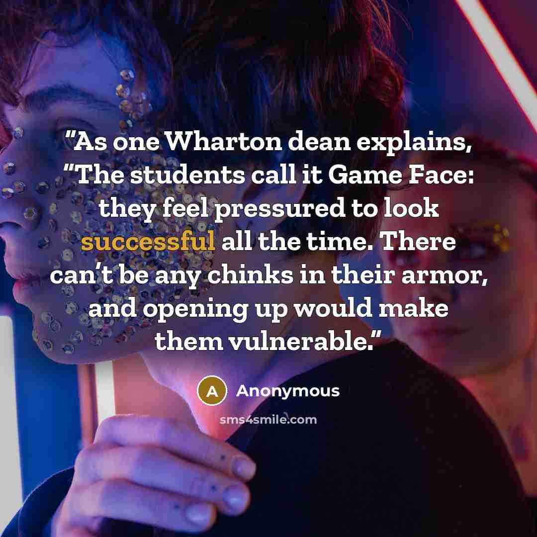 “As one Wharton dean explains, “The students call it Game Face: they feel pressured to look successful all the time. There can’t be any chinks in their armor, and opening up would make them vulnerable.” quote by Anonymous