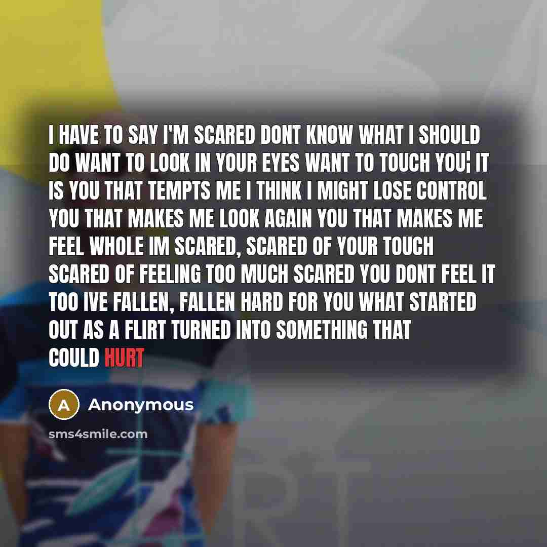 “I have to say I'm scared dont know what I should do want to look in your eyes want to touch you¦ it is you that tempts me i think I might lose control you that makes me look again you that makes me feel whole im scared, scared of your touch scared of feeling too much scared you dont feel it too…” quote by Anonymous